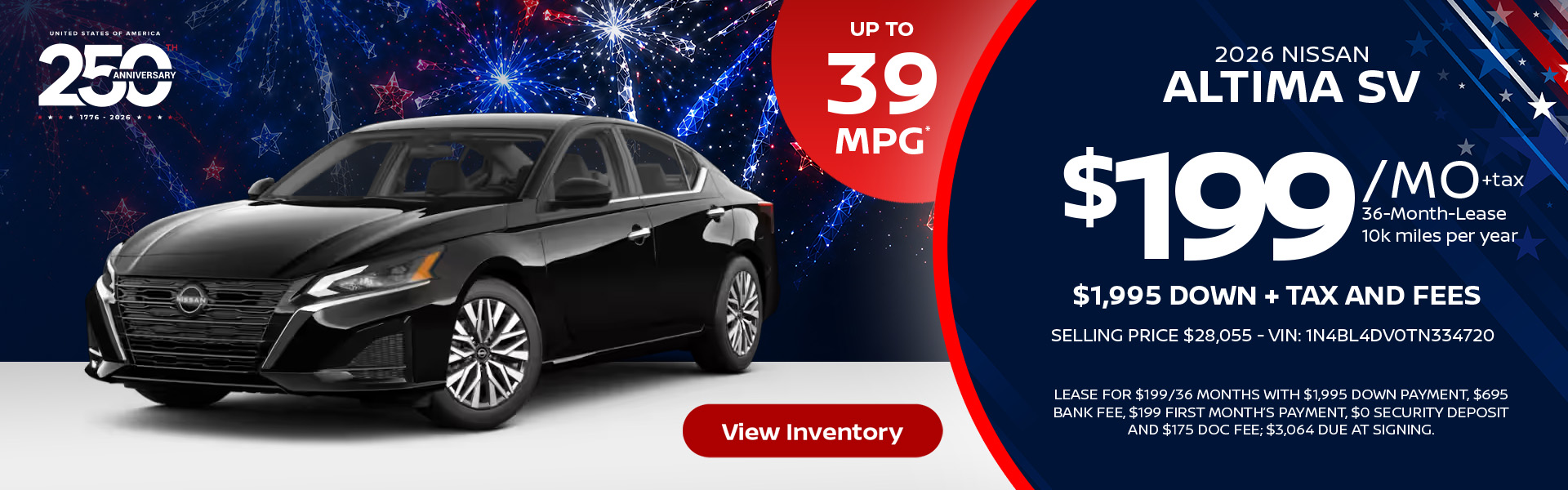 2026 Nissan Altima SV Up to 39 MPG* Lease for $199 per month 36 months 10k miles per year $1,995 down + tax and fees Selling Price $28,055 - VIN: 1N4BL4DV0TN334720 Lease For $199/36 months with $1,995 down payment, $695 bank fee, $199 first month’s payment, $0 security deposit and $175 doc fee; $3,064 due at signing.