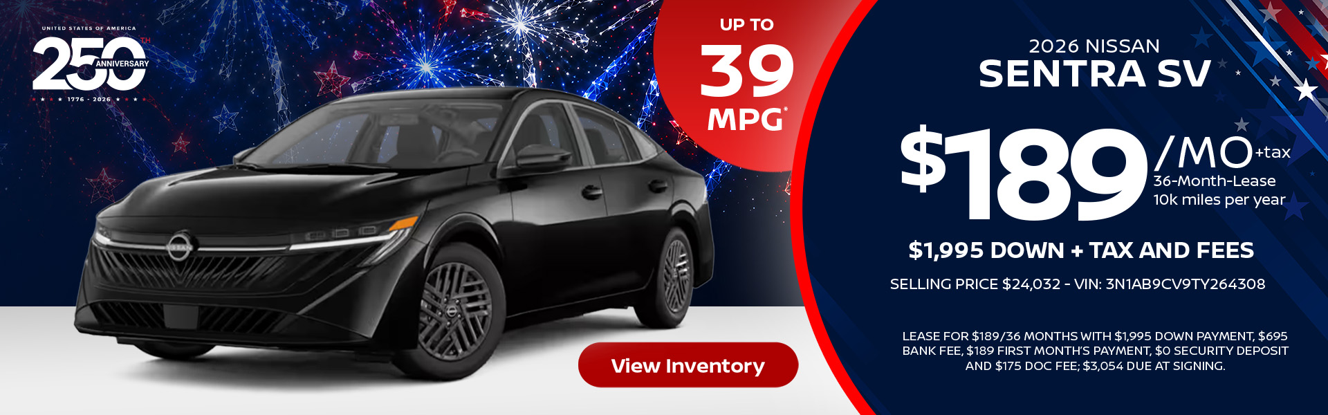 2026 Nissan Sentra SV Up to 39 MPG* Lease for $189 per month for 36 months 10k miles per year $1,995 down + tax and fees Selling price $24,032 - VIN: 3N1AB9CV9TY264308 Lease For $189/36 months with $1,995 down payment, $695 bank fee, $189 first month’s payment, $0 security deposit and $175 doc fee; $3,054 due at signing.