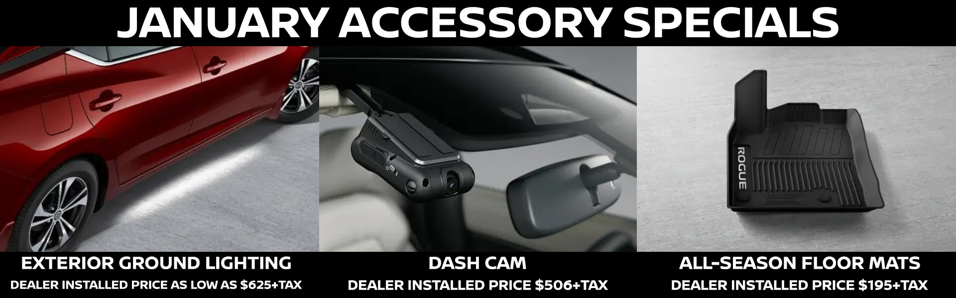 January Accessory Specials - 2025 Nissan Sentra Exterior Ground Lighting dealer installed price as low as $625+tax, All Vehicles Dash Cam dealer installed price $506+tax and 2025 Nissan Rogue All-Season Floor Mats dealer installed price $195+tax.