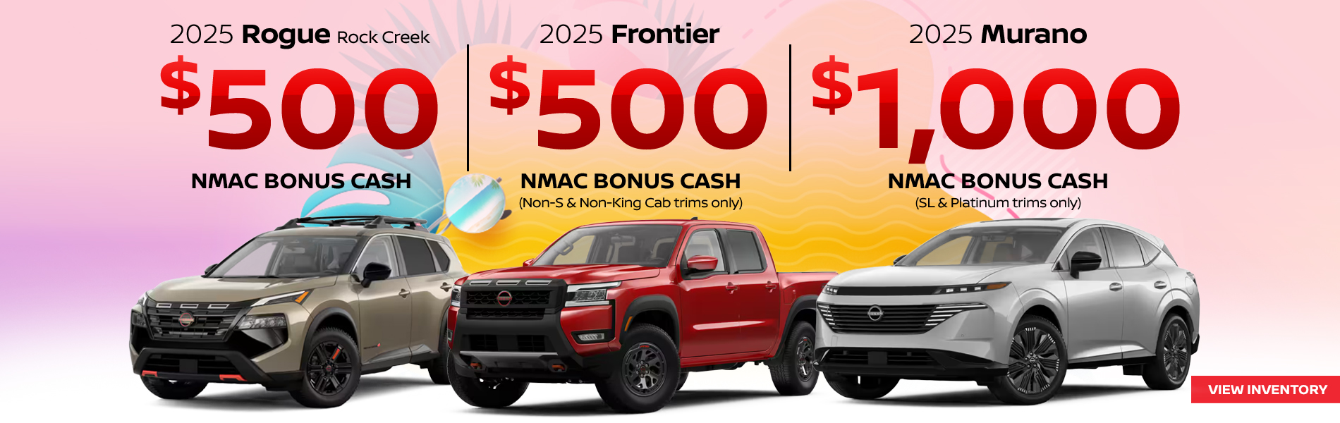 2025 Nissan Rogue Rock Creek $500 NMAC Bonus Cash 2025 Nissan Frontier $500 NMAC Bonus Cash (Non-S & Non-King Cab trims only) 2025 Nissan Murano $1,000 NMAC Bonus Cash (SL & Platinum trims only)