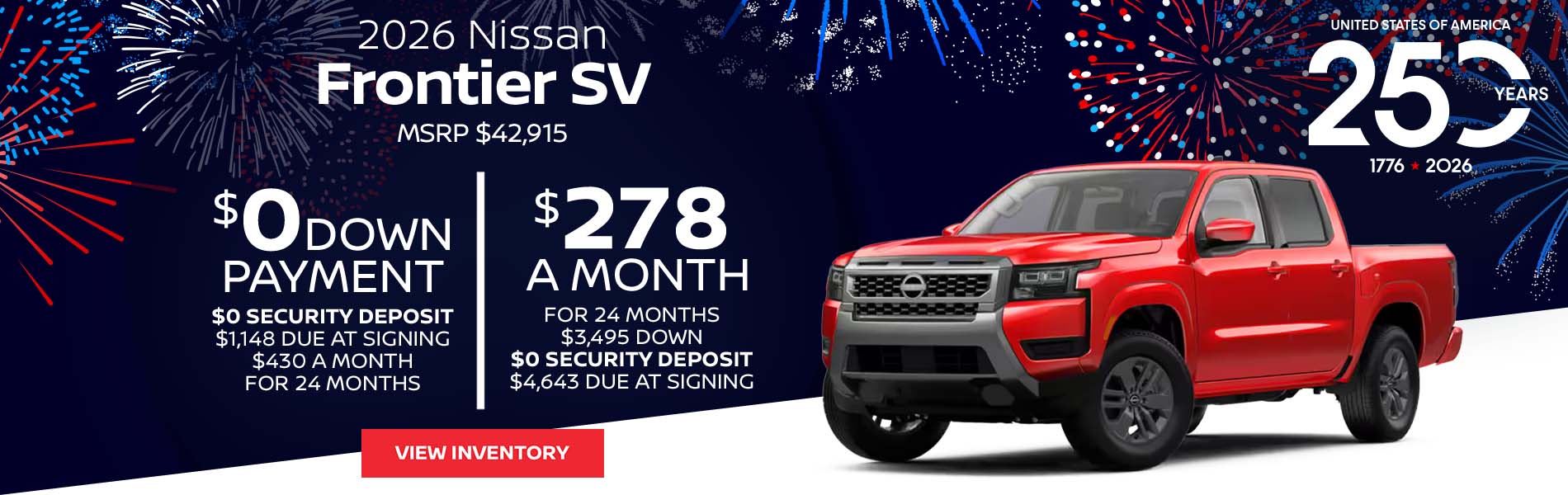2026 Nissan Frontier SV Lease for $278 a month for 24 Months + taxes and fees* $3,495 Down - $0 security deposit, $4,643 Due At Signing $0 Down - $0 security deposit, $1,148 Due At Signing $430 a month for 24 Months + taxes and fees* MSRP $42,915