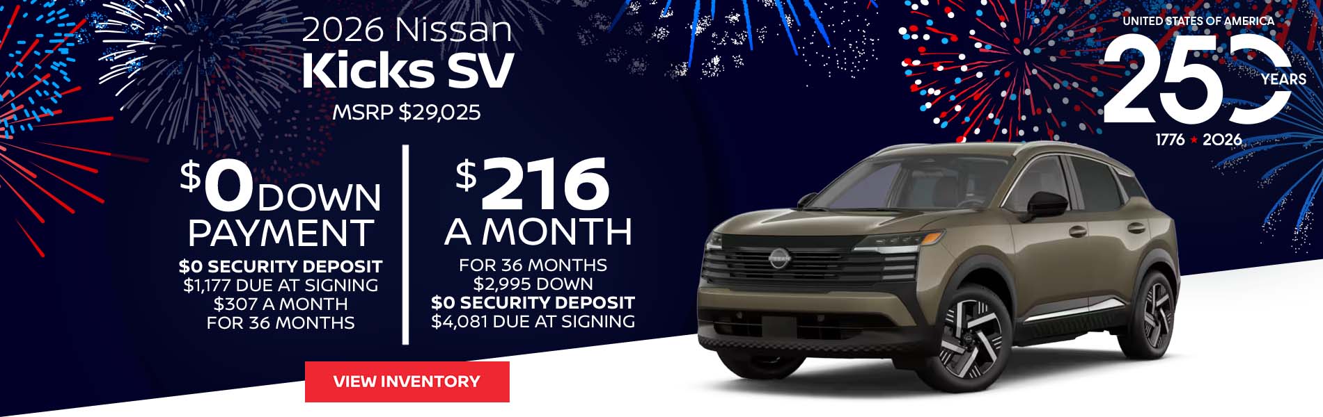 2026 Nissan Kicks SV Lease for $216 a month for 36 Months + taxes and fees* $2,995 Down - $0 security deposit, $4,081 Due At Signing $0 Down - $0 security deposit, $1,177 Due At Signing $307 a month for 36 Months + taxes and fees* MSRP $29,025