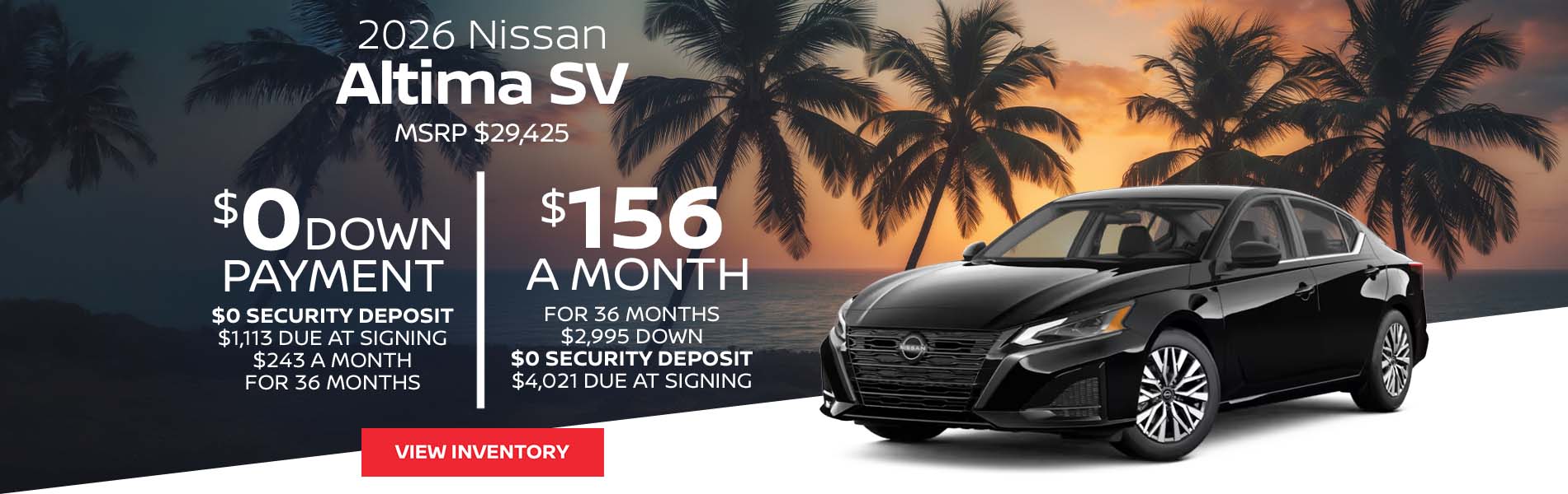 2026 Nissan Altima SV Lease for $156 a month for 36 Months + taxes and fees* $2,995 Down - $0 security deposit, $4,021 Due At Signing $0 Down - $0 security deposit, $1,113 Due At Signing $243 a month for 36 Months + taxes and fees* MSRP $29,425