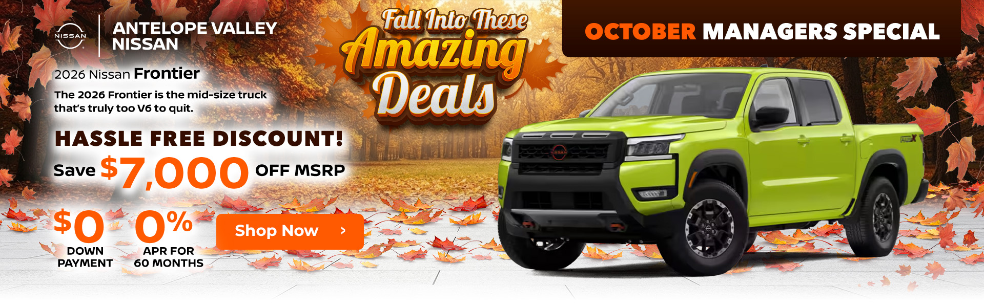 October Managers Special 2026 Nissan Frontier The 2026 Frontier is the mid-size truck that’s truly too V6 to quit. Hassle Free Discount - Save $7,000 OFF MSRP 0 down payment 0% APR for 60 months