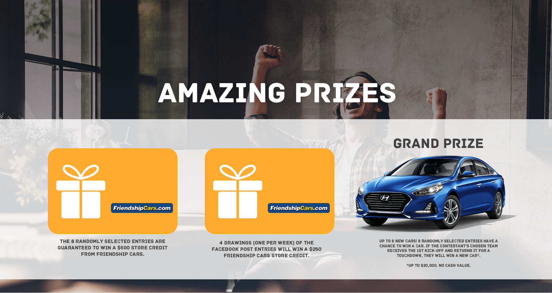 The 8 Randomly selected entries are guaranteed to win a $500 store credit from friendship cars. 4 Drawings (one per week) of the facebook post entries will win a $250 friendship cars store credit. Up to 8 new cars! 8 randomly selected entries have a chance to win a car. if hte contestant's chosen team receives the 1st kick-off and returns it for a touchdown, they will win a new car* *up to $20,000. No cash Value.