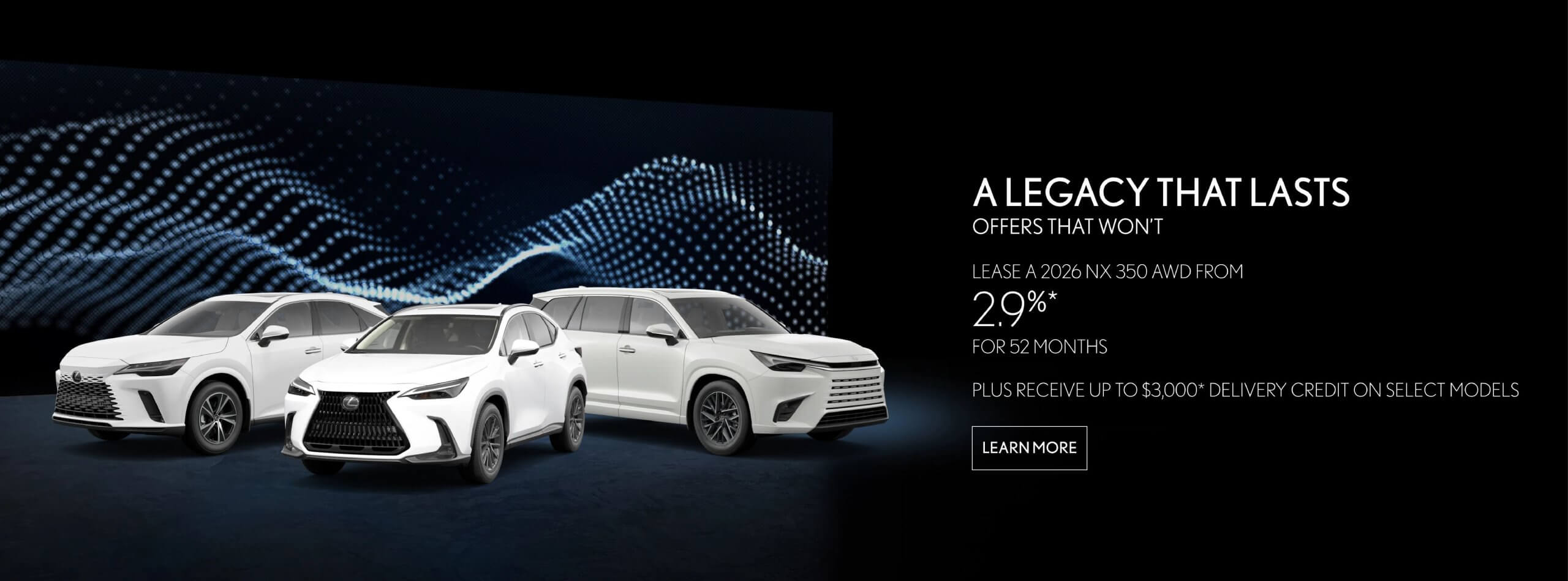 A LEGACY THAT LASTS. OFFERS THAT WON'T. LEXUS UX 2026 UX 300h LEASE RATES AS LOW AS 2.9% FOR 52 MONTHS LEXUS NX MONTHLY $488* DOWN PAYMENT $5,900* 2026 NX 350 LEASE FROM 29%* 52 MONTHS LEXUS RX MONTHLY $588 DOWN PAYMENT $7,280* PLUS RECEIVE UP TO $1,000 DELIVERY CREDIT ON SELECT MODELS 2026 RX 350 LEASE FROM 2.94 APR 52 MONTHS LEXUS TX MONTHLY $648* DOWN PAYMENT $8,290* 2026 TX 350 LEASE RATES AS LOW AS 3.9%* APR FOR 52 MONTHS MONTHLY $788* DOWN PAYMENT $9,360*