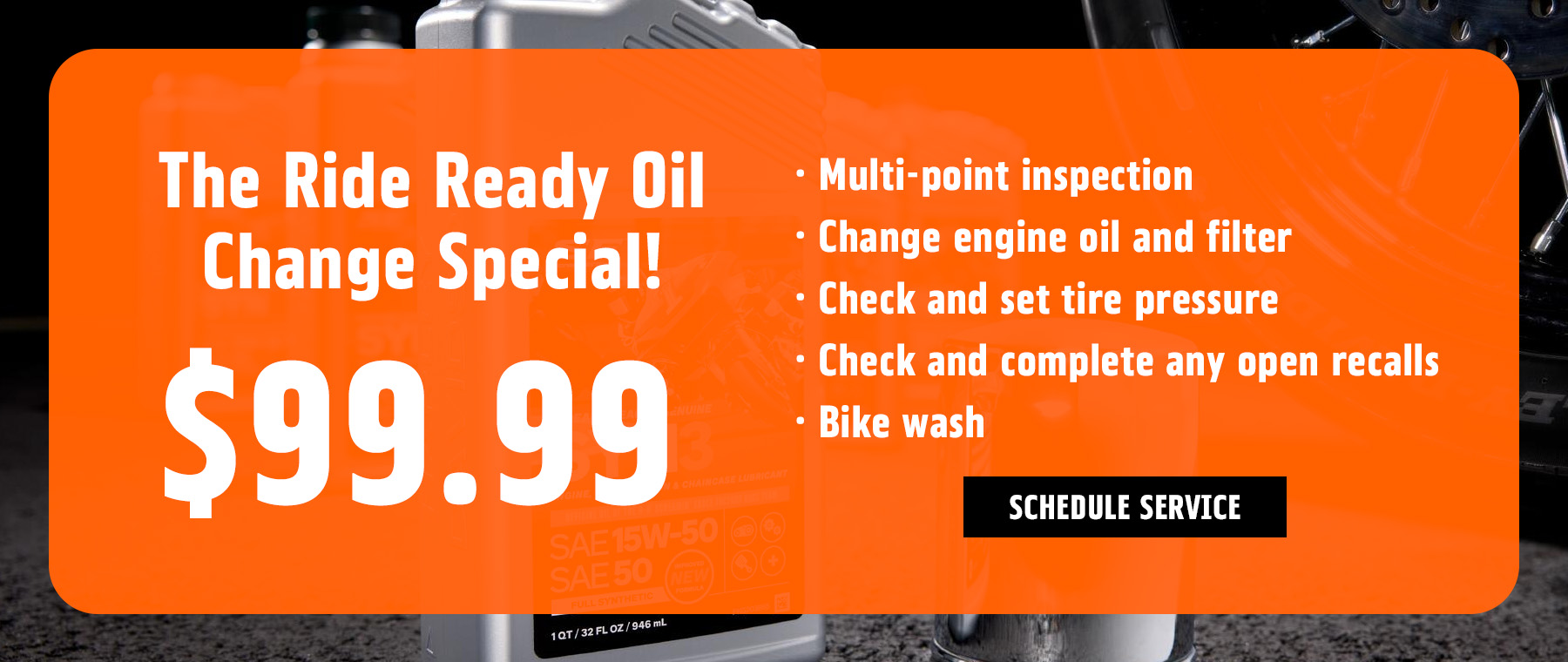 The Ride Ready Oil Change Special! $99.99 Multi-point inspection Change engine oil and filter Check and set tire pressure Check and complete any open recalls Bike wash Schedule Service