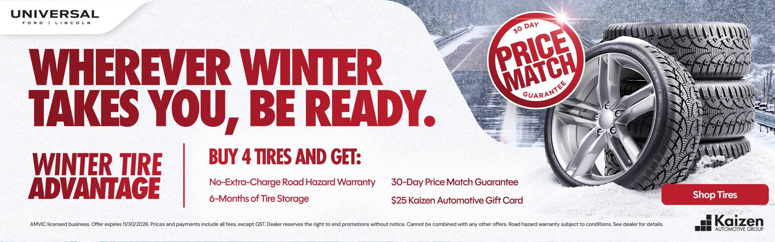 WHEREVER WINTER 30 DAY PRICE MATCH GUARANTEE TAKES YOU, BE READY. WINTER TIRE BUY 4 TIRES AND GET: ADVANTAGE No-Extra-Charge Road Hazard Warranty 30-Day Price Match Guarantee 6-Months of Tire Storage $25 Kaizen Automotive Gift Card