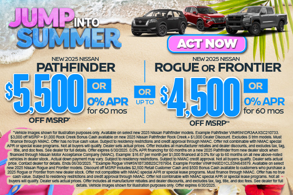 SAM - June - Rogue Frontier Pathfinder New 2025 Nissan Pathfinder OR New 2025 Nissan Rogue OR New 2025 Nissan Frontier $5,500 off MSRP OR 0% APR for 60 mo* (Pathfinder) OR Up to $4,500 off MSRP OR 0% for 60 mo **(Rogue/Frontier)
