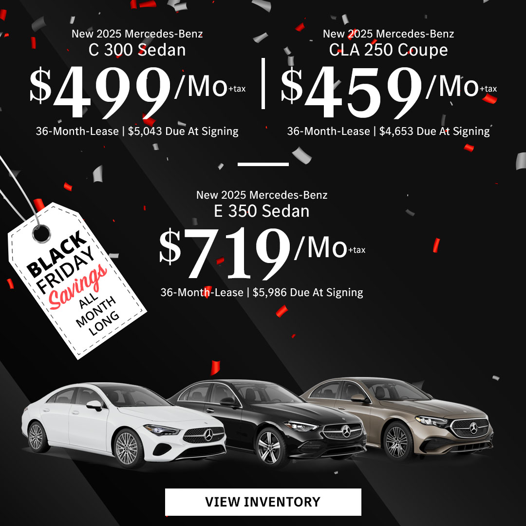 New 2025 Mercedes-Benz C 300 Sedan Lease for $499/month + tax per month for 36 Months Only $5,043 Due At Signing New 2025 Mercedes-Benz CLA 250 Coupe Lease for $459/month + tax per month for 36 Months Only $4,653 Due At Signing New 2025 Mercedes-Benz E 350 Sedan Lease for $719/month + tax per month for 36 Months Only $5,986 Due At Signing - Black Friday