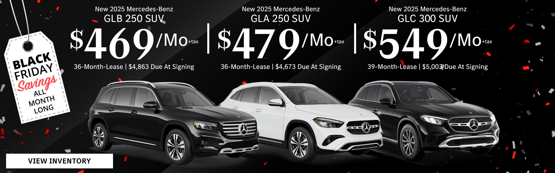 New 2025 Mercedes-Benz GLB 250 SUV Lease for $469/month + tax per month for 36 Months Only $4,863 Due At Signing New 2025 Mercedes-Benz GLA 250 SUV Lease for $479/month + tax per month for 36 Months Only $4,673 Due At Signing New 2025 Mercedes-Benz GLC 300 SUV Lease for $549/month + tax per month for 39 Months Only $5,003 Due At Signing - Black Friday