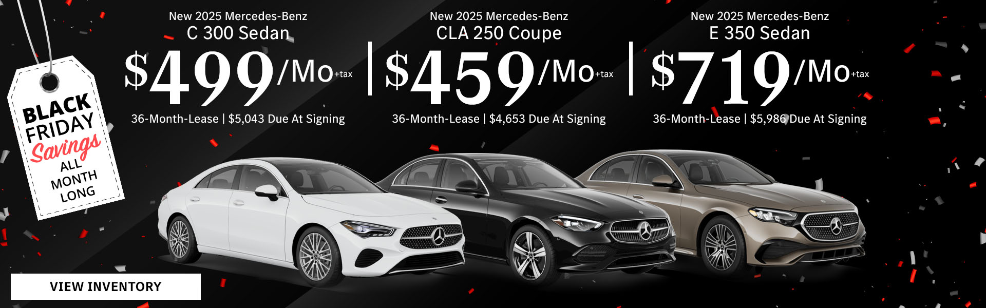 New 2025 Mercedes-Benz C 300 Sedan Lease for $499/month + tax per month for 36 Months Only $5,043 Due At Signing New 2025 Mercedes-Benz CLA 250 Coupe Lease for $459/month + tax per month for 36 Months Only $4,653 Due At Signing New 2025 Mercedes-Benz E 350 Sedan Lease for $719/month + tax per month for 36 Months Only $5,986 Due At Signing - Black Friday