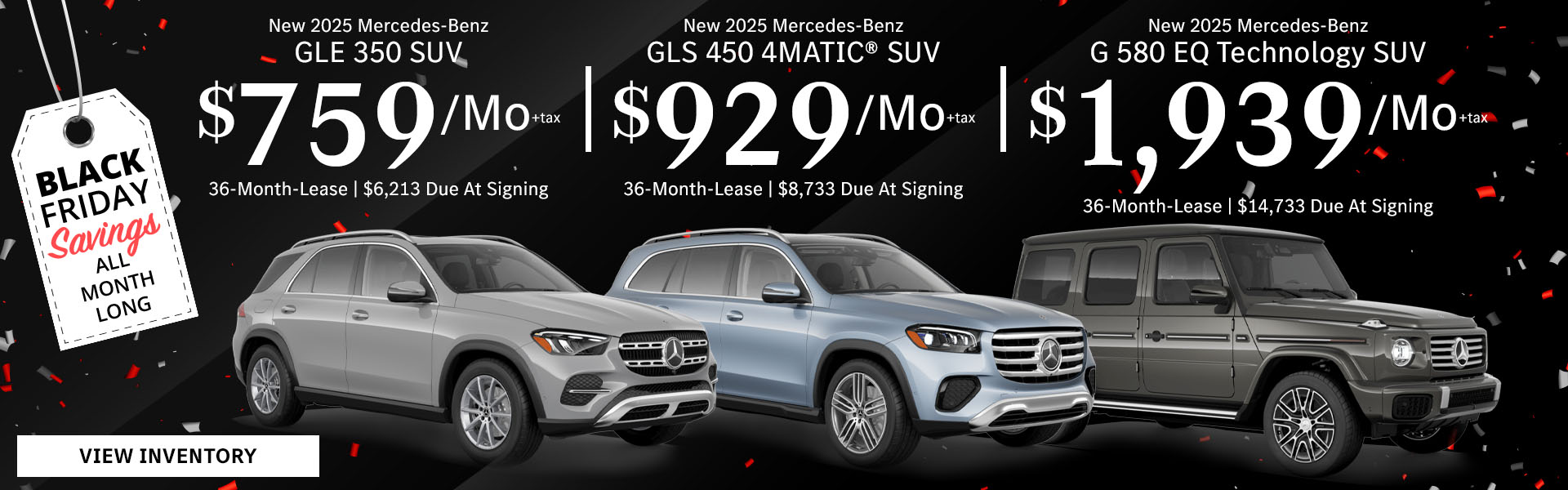 New 2025 Mercedes-Benz GLE 350 SUV Lease for $759/month + tax per month for 36 Months Only $6,213 Due At Signing New 2025 Mercedes-Benz GLS 450 4MATIC® SUV Lease for $929/month + tax per month for 36 Months Only $8,733 Due At Signing New 2025 Mercedes-Benz G 580 EQ Technology SUV Lease for $1,939/month + tax per month for 36 Months Only $14,733 Due At Signing - Black Friday