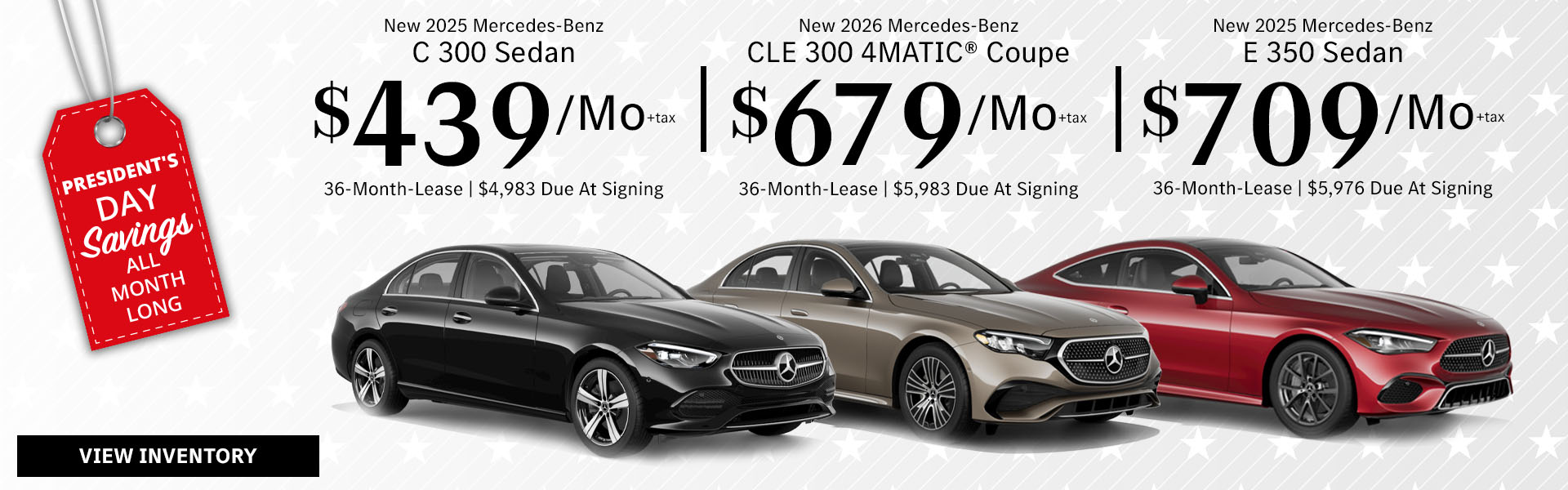 New 2025 Mercedes-Benz C 300 Sedan Lease for $439/month + tax per month for 36 Months Only $4,983 Due At Signing New 2026 Mercedes-Benz CLE 300 4MATIC® Coupe Lease for $679/month + tax per month for 36 Months Only $5,983 Due At Signing New 2025 Mercedes-Benz E 350 Sedan Lease for $709/month + tax per month for 36 Months Only $5,976 Due At Signing