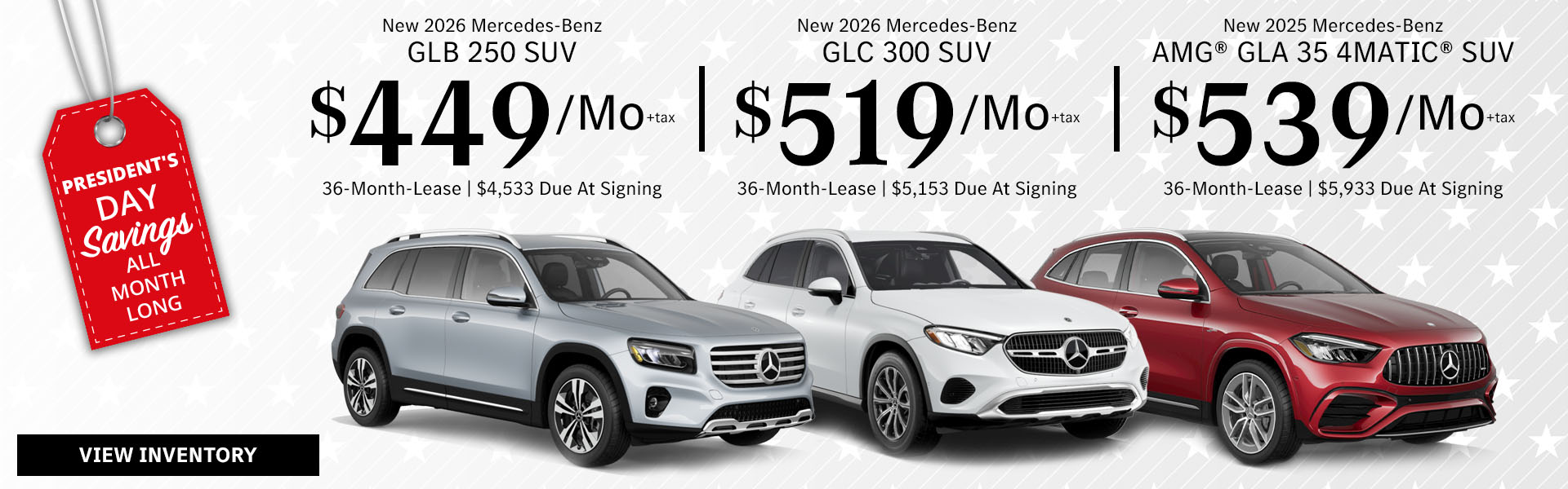 New 2026 Mercedes-Benz GLB 250 SUV Lease for $449/month + tax per month for 36 Months Only $4,533 Due At Signing New 2026 Mercedes-Benz GLC 300 SUV Lease for $519/month + tax per month for 36 Months Only $5,153 Due At Signing New 2025 Mercedes-Benz AMG® GLA 35 4MATIC® SUV Lease for $539/month + tax per month for 36 Months Only $5,933 Due At Signing