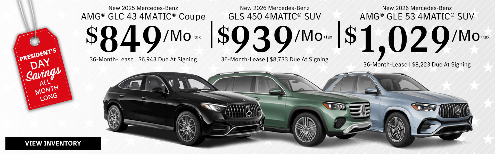 New 2025 Mercedes-Benz AMG® GLC 43 4MATIC® Coupe Lease for $849/month + tax per month for 36 Months Only $6,943 Due At Signing New 2026 Mercedes-Benz GLS 450 4MATIC® SUV Lease for $939/month + tax per month for 36 Months Only $8,733 Due At Signing New 2026 Mercedes-Benz AMG® GLE 53 4MATIC® SUV Lease for $1,029/month + tax per month for 36 Months Only $8,223 Due At Signing